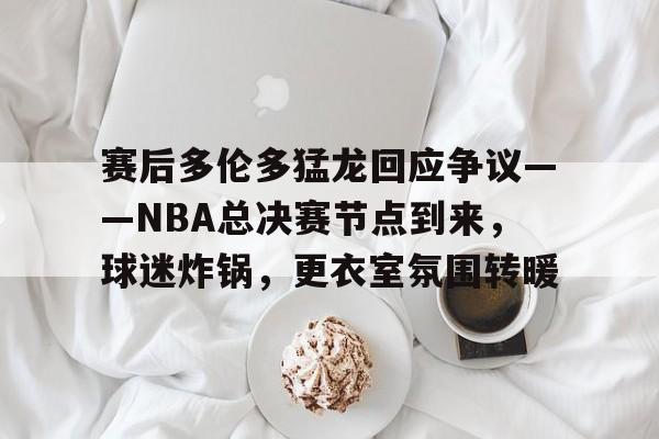 db游戏平台官网-赛后多伦多猛龙回应争议——NBA总决赛节点到来，球迷炸锅，更衣室氛围转暖