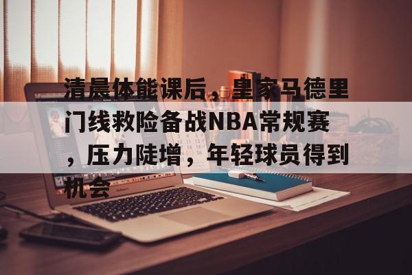 db电竞平台官网-清晨体能课后，皇家马德里门线救险备战NBA常规赛，压力陡增，年轻球员得到机会